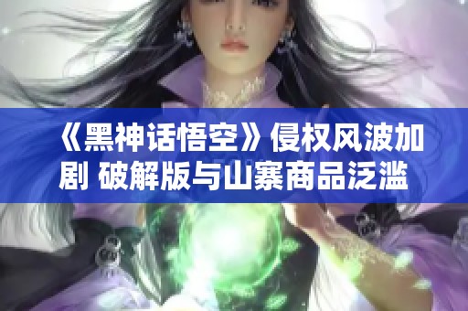 《黑神话悟空》侵权风波加剧 破解版与山寨商品泛滥成灾
