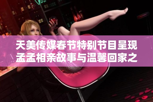 天美传媒春节特别节目呈现孟孟相亲故事与温馨回家之旅