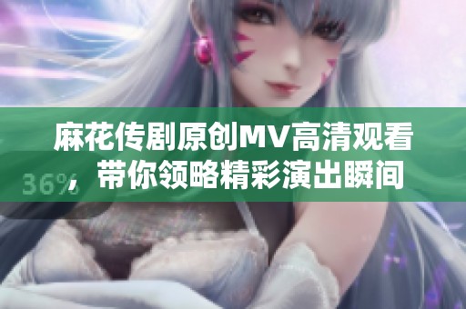 麻花传剧原创MV高清观看，带你领略精彩演出瞬间