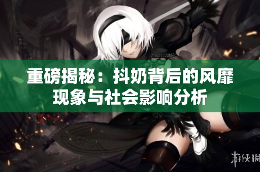 重磅揭秘：抖奶背后的风靡现象与社会影响分析