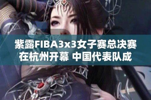 紫露FIBA3x3女子赛总决赛在杭州开幕 中国代表队成功晋级淘汰赛