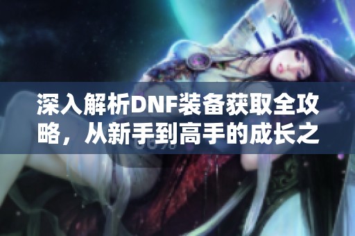深入解析DNF装备获取全攻略，从新手到高手的成长之路