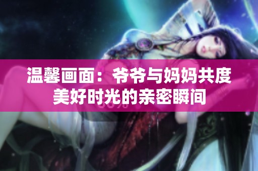 温馨画面：爷爷与妈妈共度美好时光的亲密瞬间
