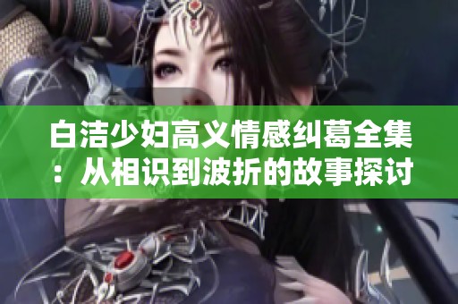 白洁少妇高义情感纠葛全集：从相识到波折的故事探讨
