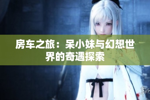房车之旅：呆小妹与幻想世界的奇遇探索