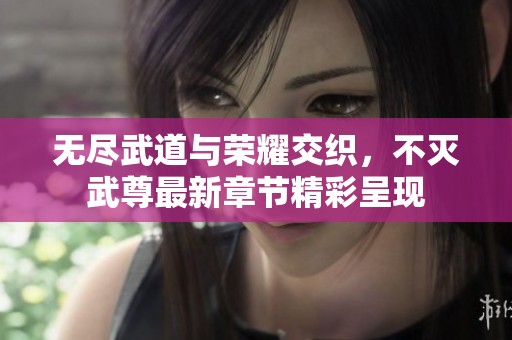 无尽武道与荣耀交织，不灭武尊最新章节精彩呈现