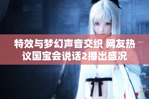 特效与梦幻声音交织 网友热议国宝会说话2播出盛况