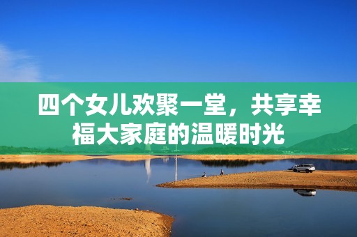 四个女儿欢聚一堂，共享幸福大家庭的温暖时光