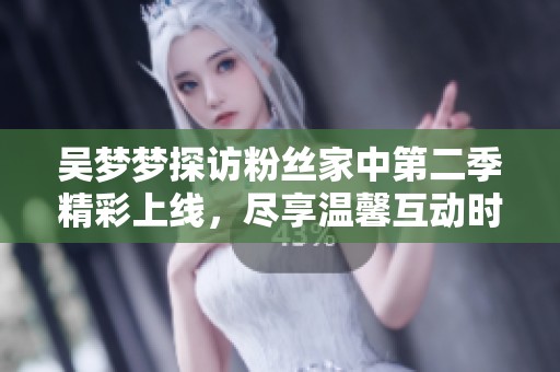 吴梦梦探访粉丝家中第二季精彩上线，尽享温馨互动时刻