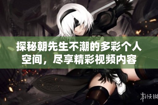 探秘朝先生不潮的多彩个人空间，尽享精彩视频内容