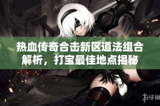 热血传奇合击新区道法组合解析，打宝最佳地点揭秘
