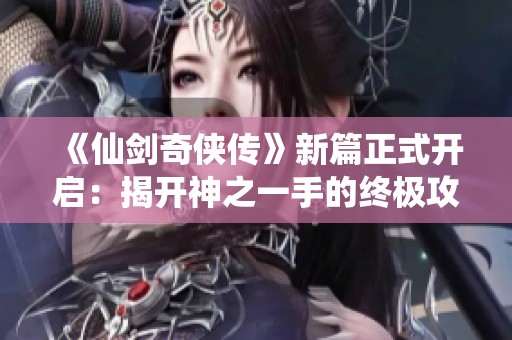 《仙剑奇侠传》新篇正式开启：揭开神之一手的终极攻略与荣耀之路