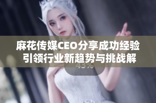 麻花传媒CEO分享成功经验 引领行业新趋势与挑战解析