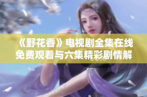 《野花香》电视剧全集在线免费观看与六集精彩剧情解析