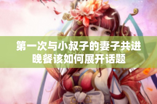 第一次与小叔子的妻子共进晚餐该如何展开话题