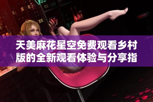 天美麻花星空免费观看乡村版的全新观看体验与分享指南