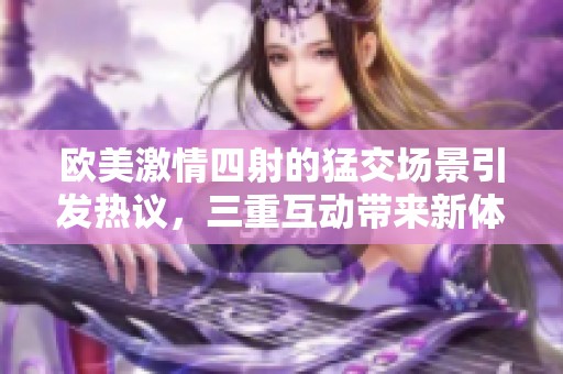 欧美激情四射的猛交场景引发热议，三重互动带来新体验