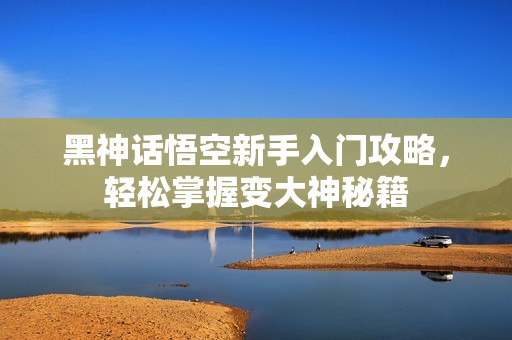 黑神话悟空新手入门攻略，轻松掌握变大神秘籍