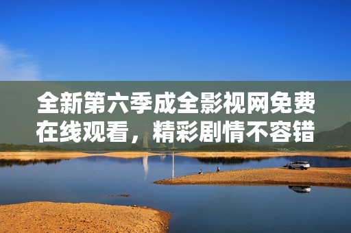 全新第六季成全影视网免费在线观看，精彩剧情不容错过！