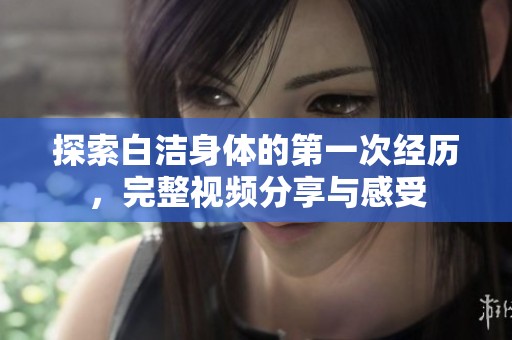 探索白洁身体的第一次经历，完整视频分享与感受