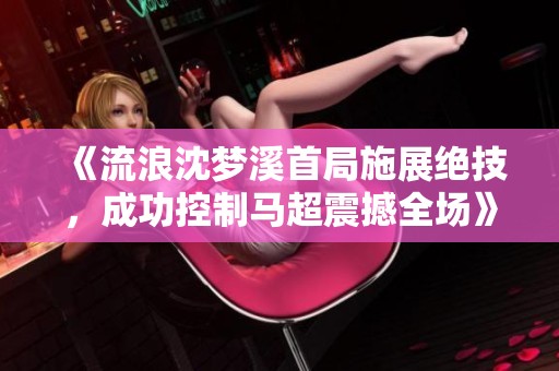 《流浪沈梦溪首局施展绝技，成功控制马超震撼全场》