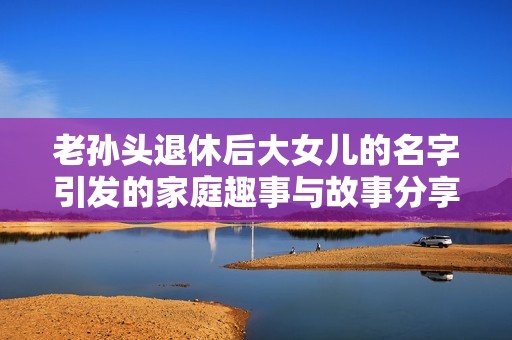 老孙头退休后大女儿的名字引发的家庭趣事与故事分享