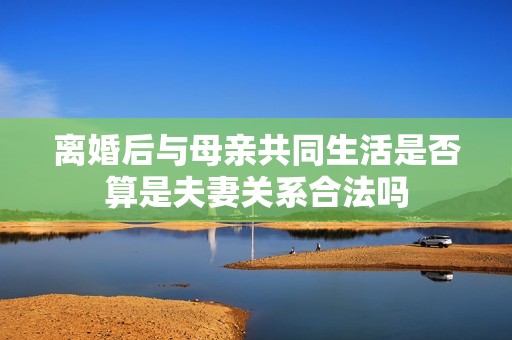 离婚后与母亲共同生活是否算是夫妻关系合法吗