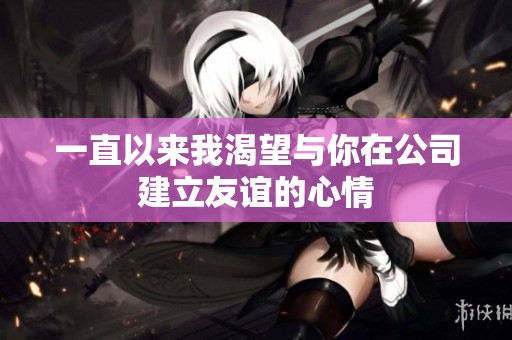 一直以来我渴望与你在公司建立友谊的心情