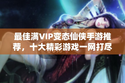 最佳满VIP变态仙侠手游推荐，十大精彩游戏一网打尽