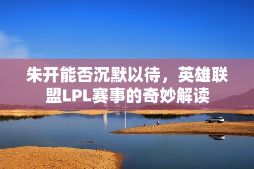 朱开能否沉默以待，英雄联盟LPL赛事的奇妙解读