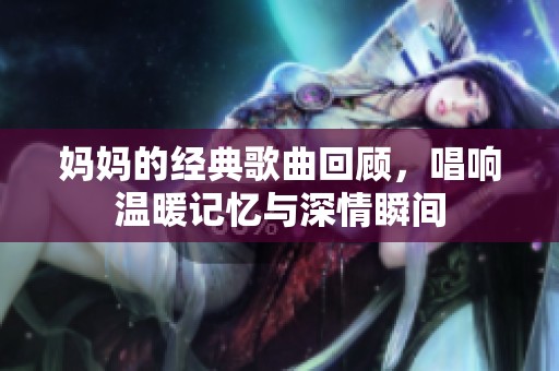 妈妈的经典歌曲回顾，唱响温暖记忆与深情瞬间