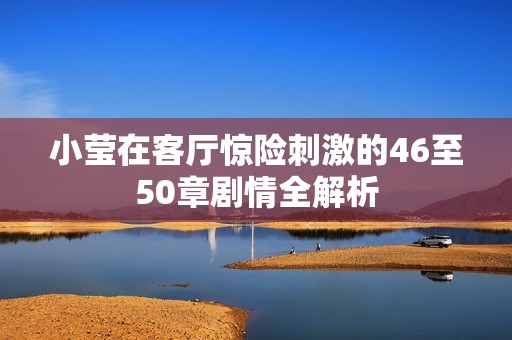 小莹在客厅惊险刺激的46至50章剧情全解析
