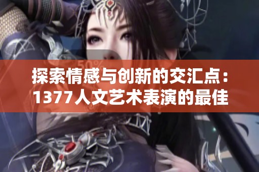 探索情感与创新的交汇点：1377人文艺术表演的最佳呈现
