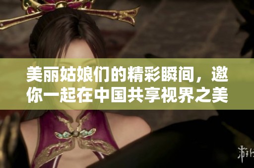 美丽姑娘们的精彩瞬间，邀你一起在中国共享视界之美