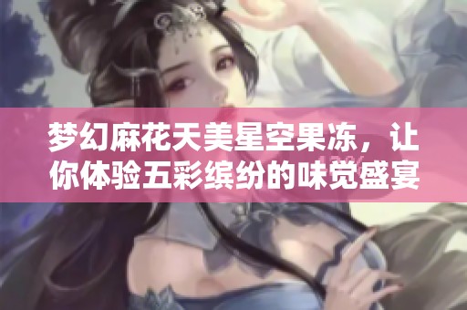 梦幻麻花天美星空果冻，让你体验五彩缤纷的味觉盛宴