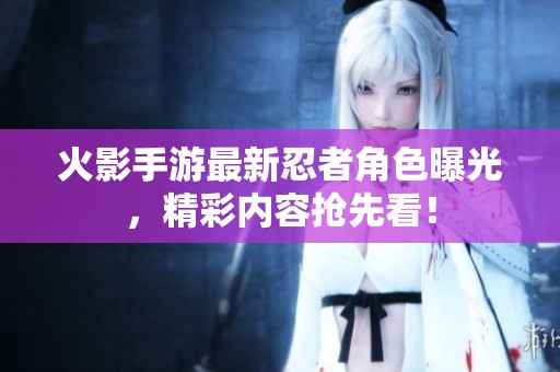 火影手游最新忍者角色曝光，精彩内容抢先看！
