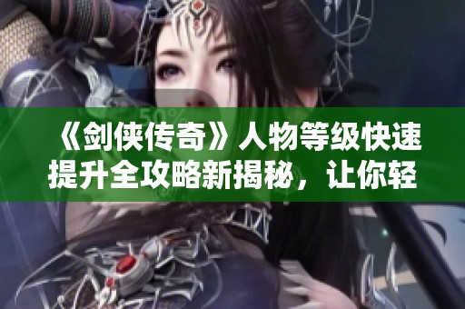 《剑侠传奇》人物等级快速提升全攻略新揭秘，让你轻松逆袭！