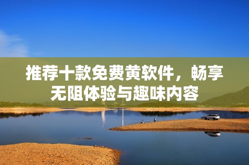 推荐十款免费黄软件，畅享无阻体验与趣味内容