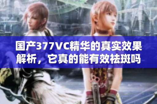 国产377VC精华的真实效果解析，它真的能有效祛斑吗