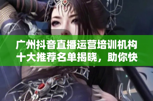广州抖音直播运营培训机构十大推荐名单揭晓，助你快速成长