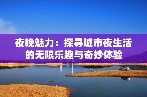 夜晚魅力：探寻城市夜生活的无限乐趣与奇妙体验