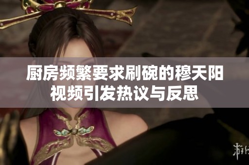厨房频繁要求刷碗的穆天阳视频引发热议与反思