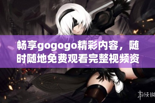 畅享gogogo精彩内容，随时随地免费观看完整视频资源