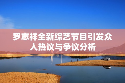 罗志祥全新综艺节目引发众人热议与争议分析