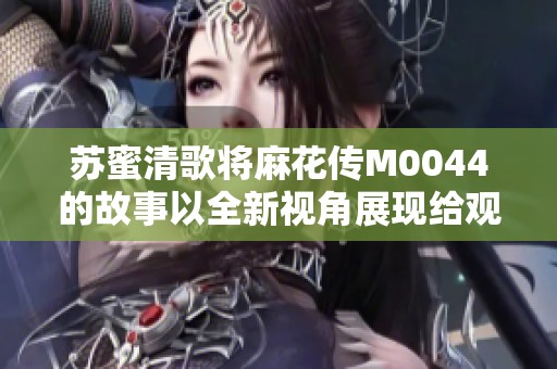 苏蜜清歌将麻花传M0044的故事以全新视角展现给观众