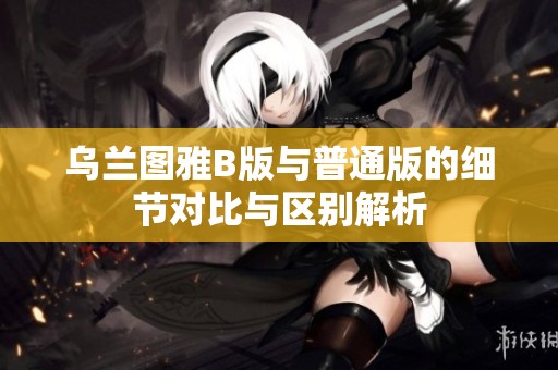 乌兰图雅B版与普通版的细节对比与区别解析