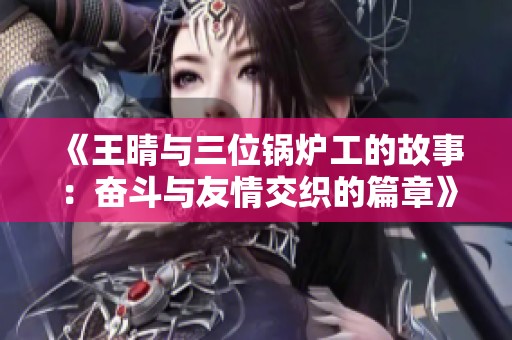 《王晴与三位锅炉工的故事：奋斗与友情交织的篇章》