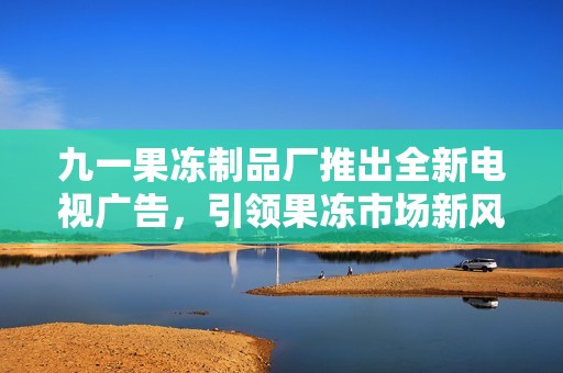 九一果冻制品厂推出全新电视广告，引领果冻市场新风潮