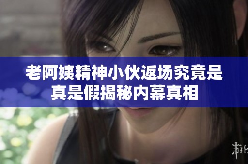 老阿姨精神小伙返场究竟是真是假揭秘内幕真相
