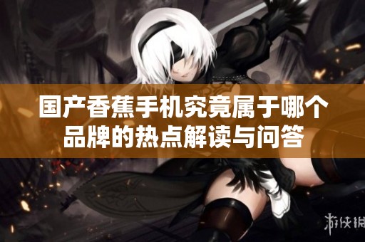 国产香蕉手机究竟属于哪个品牌的热点解读与问答